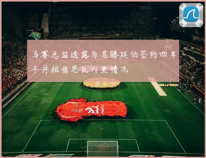 马赛总监透露与昆滕廷伯签约四年半并租借恩瓦内里情况