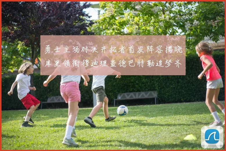 勇士主场对决开拓者首发阵容揭晓库里领衔穆迪理查德巴特勒追梦齐上阵