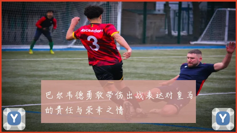 巴尔韦德勇敢带伤出战表达对皇马的责任与荣幸之情