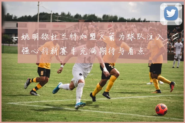 姚明称杜兰特加盟火箭为球队注入强心剂新赛季充满期待与看点