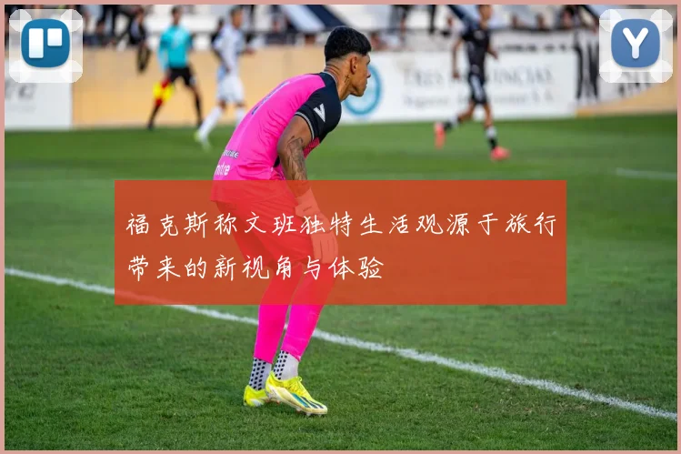 福克斯称文班独特生活观源于旅行带来的新视角与体验