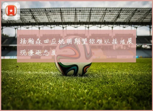 杨瀚森回应姚明期望称难以接话展现谦逊态度