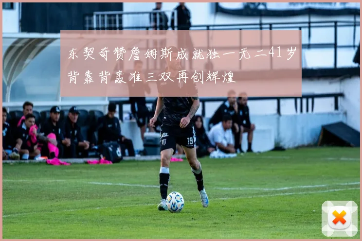 东契奇赞詹姆斯成就独一无二41岁背靠背轰准三双再创辉煌