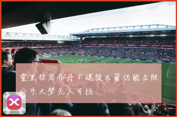 霍里称若乔丹不退役火箭仍能击败公牛大梦无人可挡