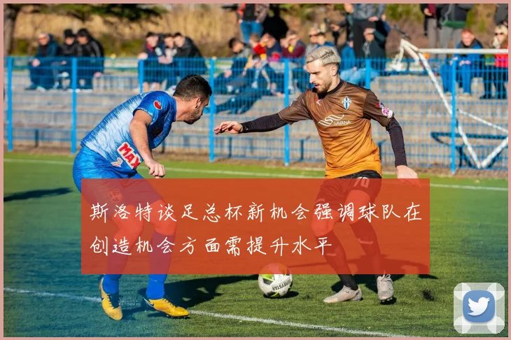 斯洛特谈足总杯新机会强调球队在创造机会方面需提升水平
