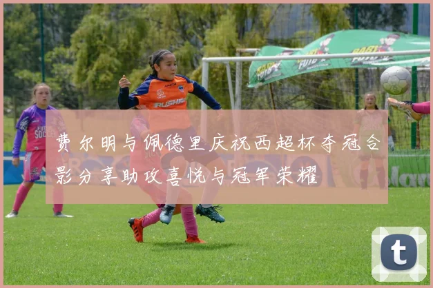 费尔明与佩德里庆祝西超杯夺冠合影分享助攻喜悦与冠军荣耀