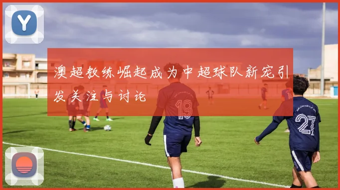 澳超教练崛起成为中超球队新宠引发关注与讨论