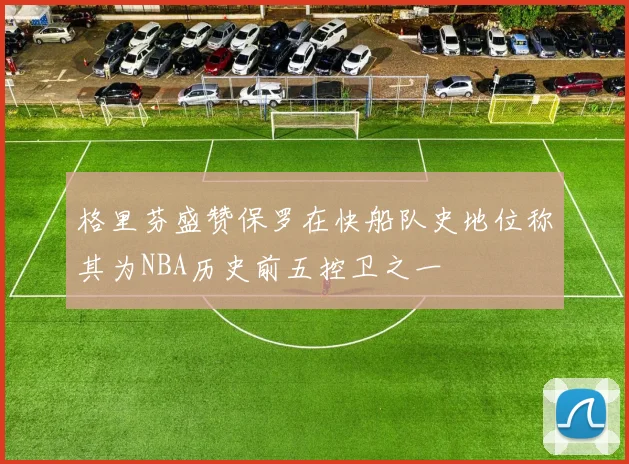 格里芬盛赞保罗在快船队史地位称其为NBA历史前五控卫之一