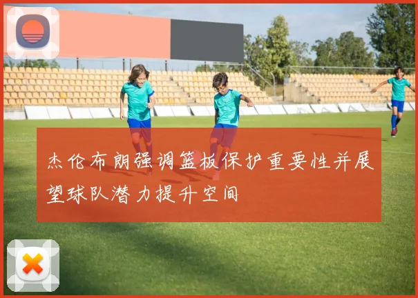 杰伦布朗强调篮板保护重要性并展望球队潜力提升空间