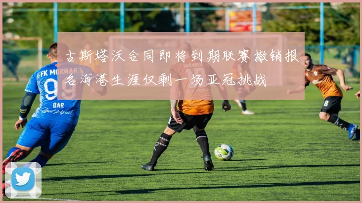 古斯塔沃合同即将到期联赛撤销报名海港生涯仅剩一场亚冠挑战