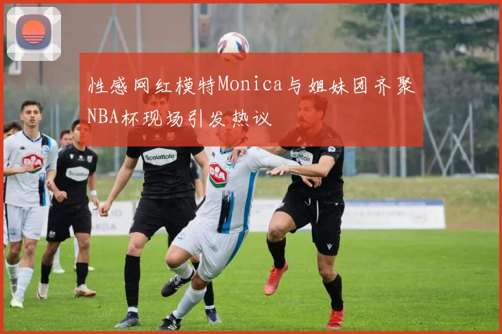 性感网红模特Monica与姐妹团齐聚NBA杯现场引发热议