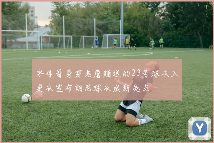 字母哥身穿老詹赠送的23号球衣入更衣室布朗尼球衣成新亮点