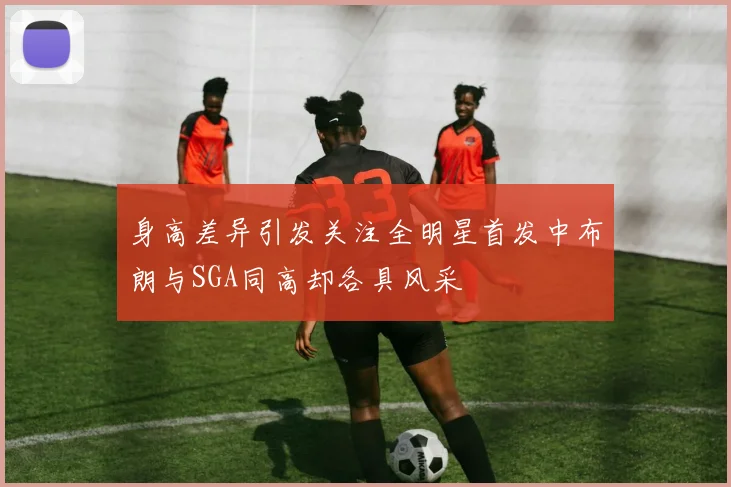 身高差异引发关注全明星首发中布朗与SGA同高却各具风采