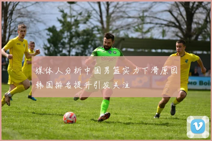 媒体人分析中国男篮实力下滑原因韩国排名提升引发关注