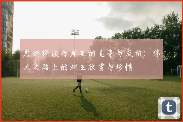 詹姆斯谈与库里的竞争与友谊：伟大之路上的相互欣赏与珍惜
