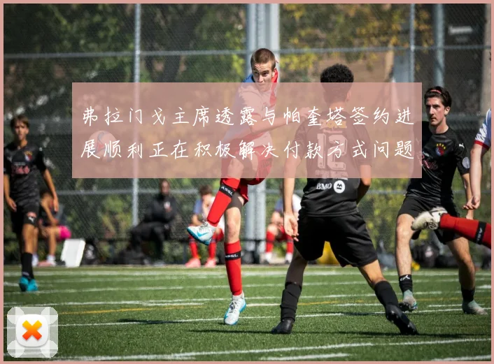 弗拉门戈主席透露与帕奎塔签约进展顺利正在积极解决付款方式问题