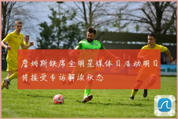 詹姆斯缺席全明星媒体日活动明日将接受专访解读状态