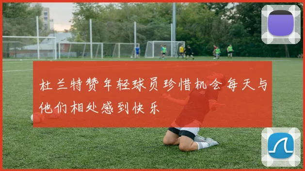 杜兰特赞年轻球员珍惜机会每天与他们相处感到快乐