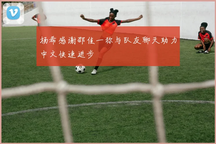 杨希感谢邵佳一称与队友聊天助力中文快速进步