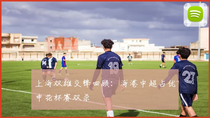 上海双雄交锋回顾：海港中超占优申花杯赛双杀