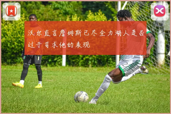 沃尔直言詹姆斯已尽全力湖人是否过于苛求他的表现