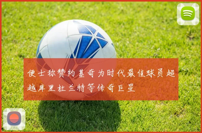便士称赞约基奇为时代最佳球员超越库里杜兰特等传奇巨星