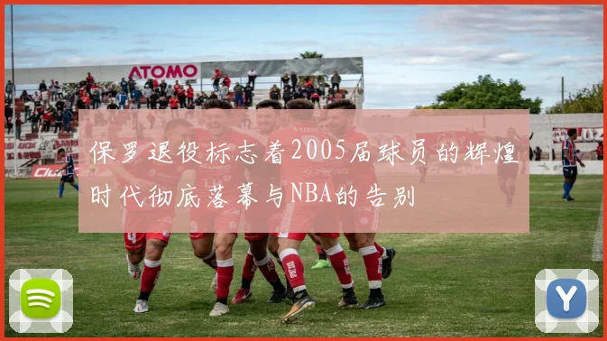 保罗退役标志着2005届球员的辉煌时代彻底落幕与NBA的告别
