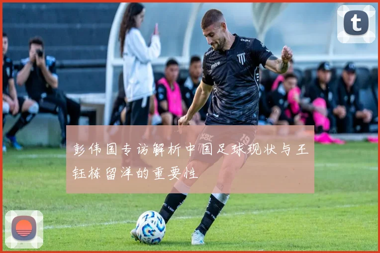 彭伟国专访解析中国足球现状与王钰栋留洋的重要性