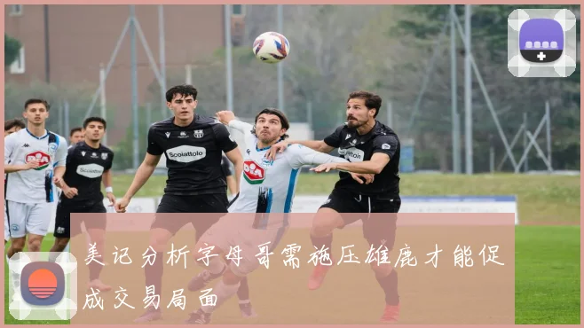 美记分析字母哥需施压雄鹿才能促成交易局面