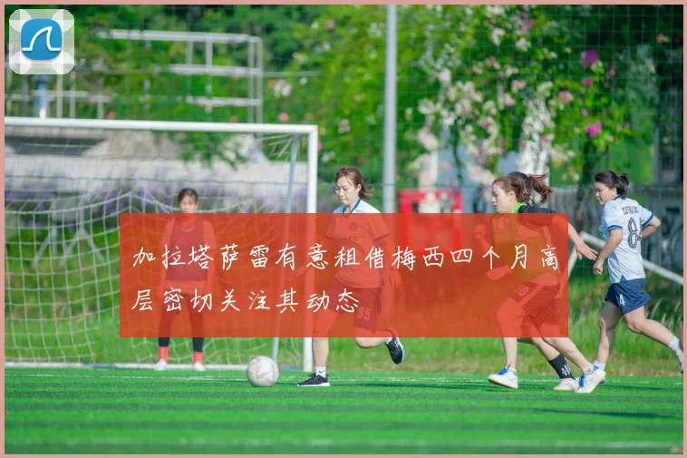 加拉塔萨雷有意租借梅西四个月高层密切关注其动态