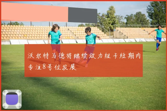 沃尔特马德将继续效力纽卡短期内专注8号位发展