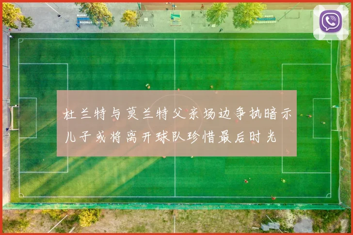 杜兰特与莫兰特父亲场边争执暗示儿子或将离开球队珍惜最后时光
