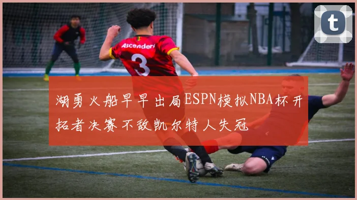 湖勇火船早早出局ESPN模拟NBA杯开拓者决赛不敌凯尔特人失冠