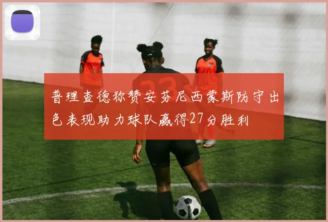 普理查德称赞安芬尼西蒙斯防守出色表现助力球队赢得27分胜利