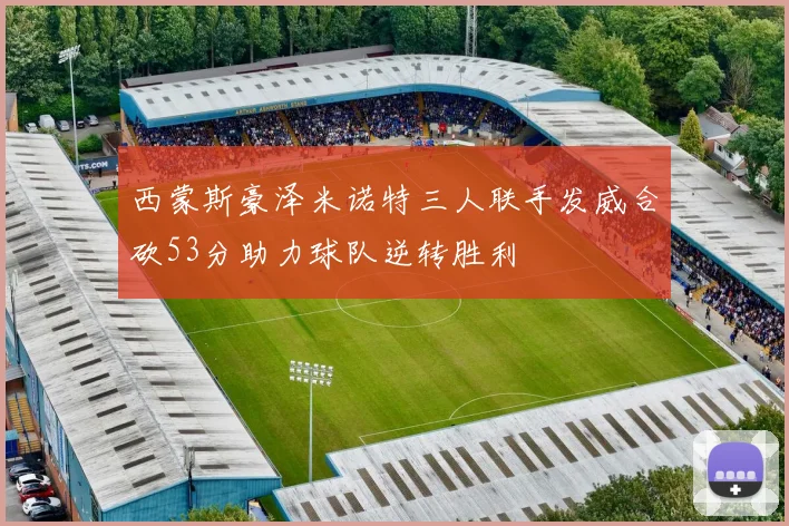 西蒙斯豪泽米诺特三人联手发威合砍53分助力球队逆转胜利