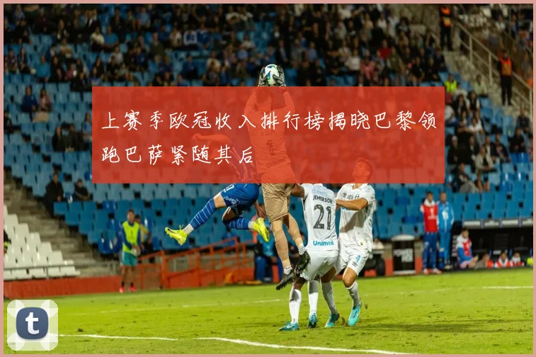 上赛季欧冠收入排行榜揭晓巴黎领跑巴萨紧随其后