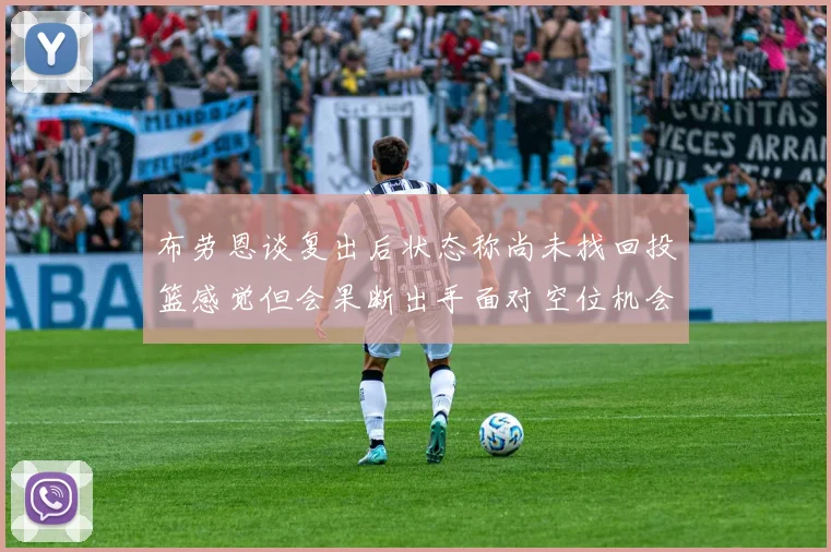 布劳恩谈复出后状态称尚未找回投篮感觉但会果断出手面对空位机会