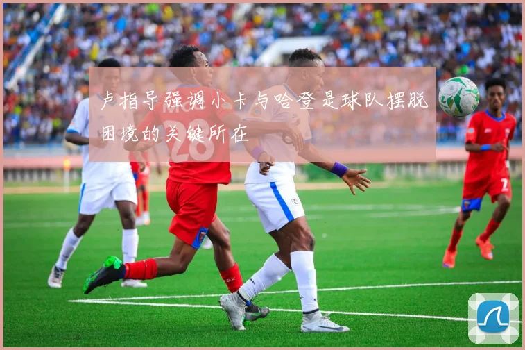 卢指导强调小卡与哈登是球队摆脱困境的关键所在