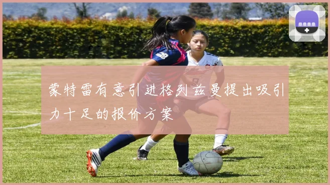 蒙特雷有意引进格列兹曼提出吸引力十足的报价方案