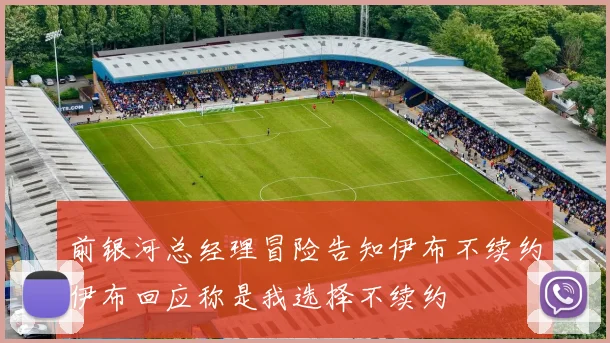 前银河总经理冒险告知伊布不续约伊布回应称是我选择不续约