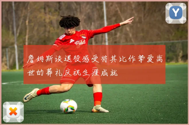 詹姆斯谈退役感受将其比作挚爱离世的葬礼庆祝生涯成就