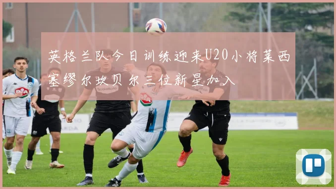 英格兰队今日训练迎来U20小将莱西塞缪尔坎贝尔三位新星加入