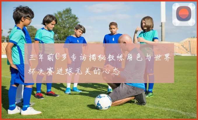 三年前C罗专访揭秘教练角色与世界杯决赛进球无关的心态