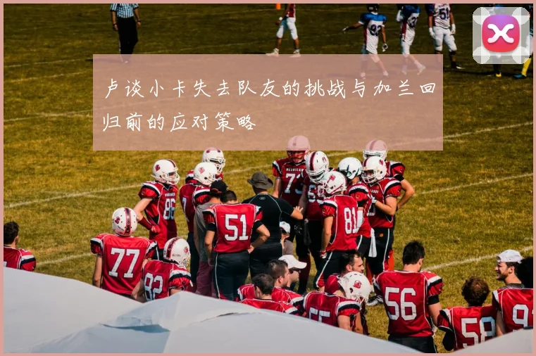 卢谈小卡失去队友的挑战与加兰回归前的应对策略