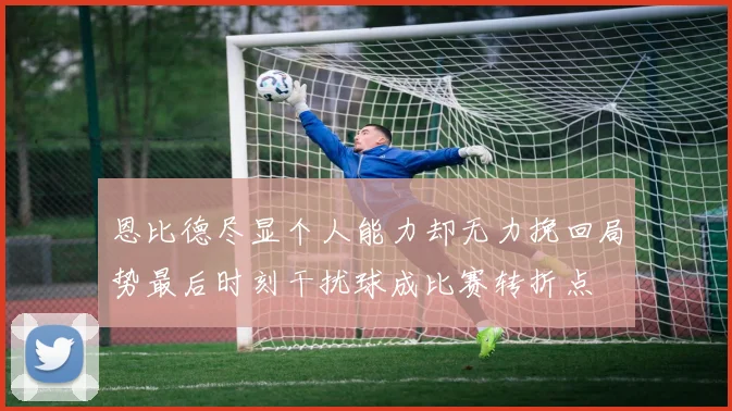 恩比德尽显个人能力却无力挽回局势最后时刻干扰球成比赛转折点