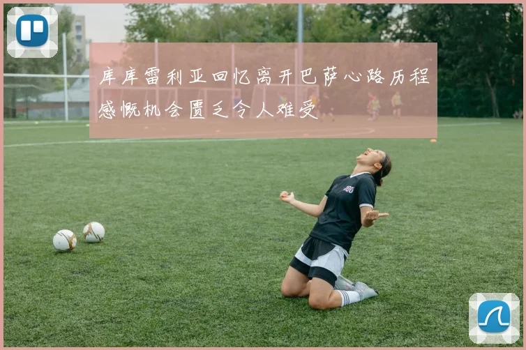 库库雷利亚回忆离开巴萨心路历程感慨机会匮乏令人难受