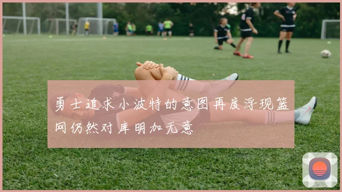 勇士追求小波特的意图再度浮现篮网仍然对库明加无意